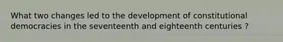 What two changes led to the development of constitutional democracies in the seventeenth and eighteenth centuries ?