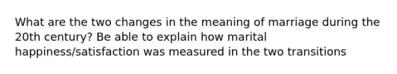 What are the two changes in the meaning of marriage during the 20th century? Be able to explain how marital happiness/satisfaction was measured in the two transitions