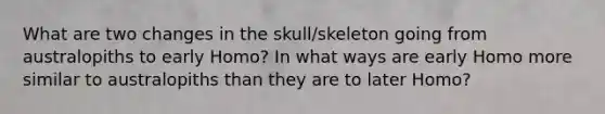 What are two changes in the skull/skeleton going from australopiths to early Homo? In what ways are early Homo more similar to australopiths than they are to later Homo?