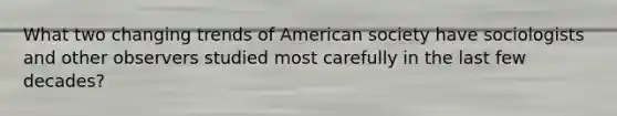 What two changing trends of American society have sociologists and other observers studied most carefully in the last few decades?