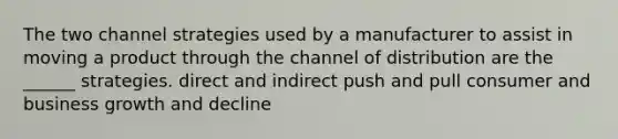 The two channel strategies used by a manufacturer to assist in moving a product through the channel of distribution are the ______ strategies. direct and indirect push and pull consumer and business growth and decline