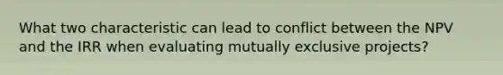 What two characteristic can lead to conflict between the NPV and the IRR when evaluating mutually exclusive projects?