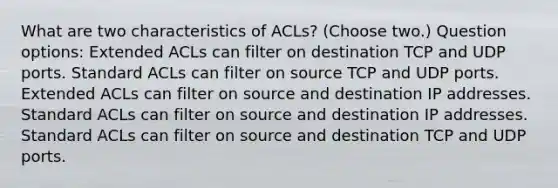 What are two characteristics of ACLs? (Choose two.) Question options: Extended ACLs can filter on destination TCP and UDP ports. Standard ACLs can filter on source TCP and UDP ports. Extended ACLs can filter on source and destination IP addresses. Standard ACLs can filter on source and destination IP addresses. Standard ACLs can filter on source and destination TCP and UDP ports.