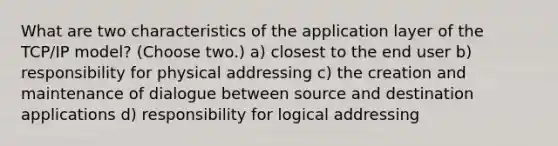 What are two characteristics of the application layer of the TCP/IP model? (Choose two.) a) closest to the end user b) responsibility for physical addressing c) the creation and maintenance of dialogue between source and destination applications d) responsibility for logical addressing