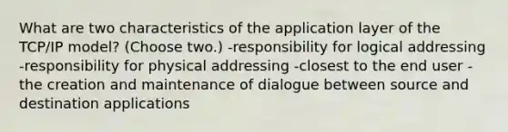 What are two characteristics of the application layer of the TCP/IP model? (Choose two.) -responsibility for logical addressing -responsibility for physical addressing -closest to the end user -the creation and maintenance of dialogue between source and destination applications