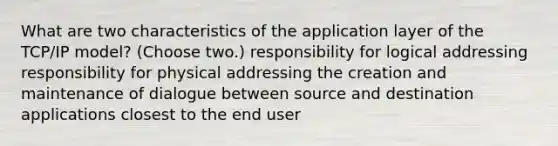 What are two characteristics of the application layer of the TCP/IP model? (Choose two.) responsibility for logical addressing responsibility for physical addressing the creation and maintenance of dialogue between source and destination applications closest to the end user