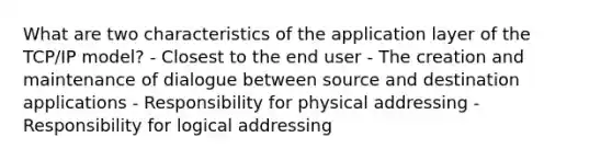 What are two characteristics of the application layer of the TCP/IP model? - Closest to the end user - The creation and maintenance of dialogue between source and destination applications - Responsibility for physical addressing - Responsibility for logical addressing