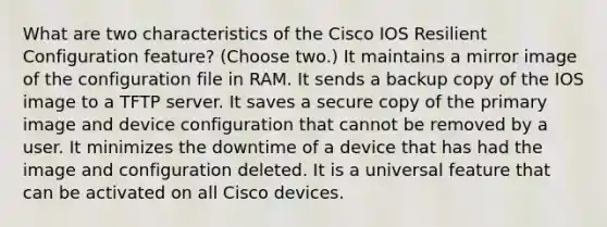 What are two characteristics of the Cisco IOS Resilient Configuration feature? (Choose two.) It maintains a mirror image of the configuration file in RAM. It sends a backup copy of the IOS image to a TFTP server. It saves a secure copy of the primary image and device configuration that cannot be removed by a user. It minimizes the downtime of a device that has had the image and configuration deleted. It is a universal feature that can be activated on all Cisco devices.