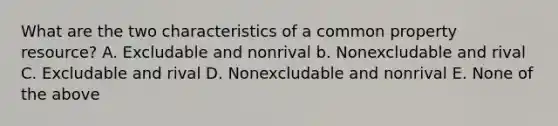 What are the two characteristics of a common property resource? A. Excludable and nonrival b. Nonexcludable and rival C. Excludable and rival D. Nonexcludable and nonrival E. None of the above