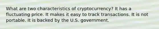 What are two characteristics of cryptocurrency? It has a fluctuating price. It makes it easy to track transactions. It is not portable. It is backed by the U.S. government.