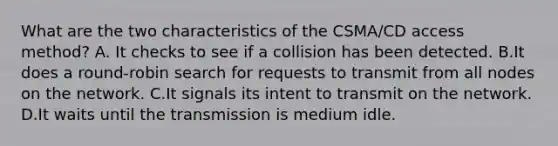 What are the two characteristics of the CSMA/CD access method? A. It checks to see if a collision has been detected. B.It does a round-robin search for requests to transmit from all nodes on the network. C.It signals its intent to transmit on the network. D.It waits until the transmission is medium idle.