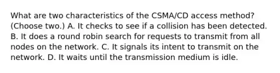 What are two characteristics of the CSMA/CD access method? (Choose two.) A. It checks to see if a collision has been detected. B. It does a round robin search for requests to transmit from all nodes on the network. C. It signals its intent to transmit on the network. D. It waits until the transmission medium is idle.