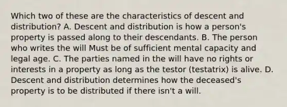 Which two of these are the characteristics of descent and distribution? A. Descent and distribution is how a person's property is passed along to their descendants. B. The person who writes the will Must be of sufficient mental capacity and legal age. C. The parties named in the will have no rights or interests in a property as long as the testor (testatrix) is alive. D. Descent and distribution determines how the deceased's property is to be distributed if there isn't a will.