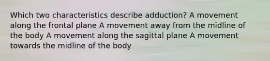 Which two characteristics describe adduction? A movement along the frontal plane A movement away from the midline of the body A movement along the sagittal plane A movement towards the midline of the body