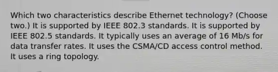 Which two characteristics describe Ethernet technology? (Choose two.) It is supported by IEEE 802.3 standards. It is supported by IEEE 802.5 standards. It typically uses an average of 16 Mb/s for data transfer rates. It uses the CSMA/CD access control method. It uses a ring topology.