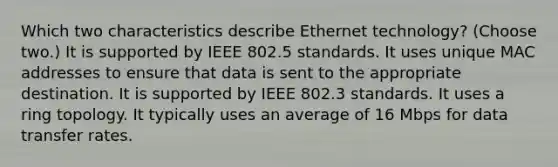 Which two characteristics describe Ethernet technology? (Choose two.) It is supported by IEEE 802.5 standards. It uses unique MAC addresses to ensure that data is sent to the appropriate destination. It is supported by IEEE 802.3 standards. It uses a ring topology. It typically uses an average of 16 Mbps for data transfer rates.