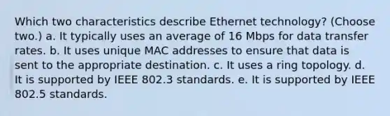 Which two characteristics describe Ethernet technology? (Choose two.) a. It typically uses an average of 16 Mbps for data transfer rates. b. It uses unique MAC addresses to ensure that data is sent to the appropriate destination. c. It uses a ring topology. d. It is supported by IEEE 802.3 standards. e. It is supported by IEEE 802.5 standards.