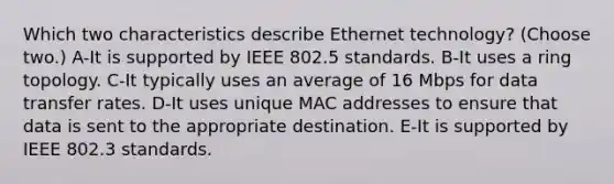 Which two characteristics describe Ethernet technology? (Choose two.) A-It is supported by IEEE 802.5 standards. B-It uses a ring topology. C-It typically uses an average of 16 Mbps for data transfer rates. D-It uses unique MAC addresses to ensure that data is sent to the appropriate destination. E-It is supported by IEEE 802.3 standards.