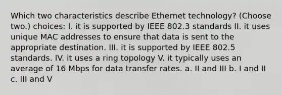 Which two characteristics describe Ethernet technology? (Choose two.) choices: I. it is supported by IEEE 802.3 standards II. it uses unique MAC addresses to ensure that data is sent to the appropriate destination. III. it is supported by IEEE 802.5 standards. IV. it uses a ring topology V. it typically uses an average of 16 Mbps for data transfer rates. a. II and III b. I and II c. III and V