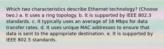 Which two characteristics describe Ethernet technology? (Choose two.) a. It uses a ring topology. b. It is supported by IEEE 802.3 standards. c. It typically uses an average of 16 Mbps for data transfer rates. d. It uses unique MAC addresses to ensure that data is sent to the appropriate destination. e. It is supported by IEEE 802.5 standards.