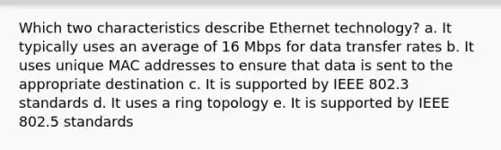 Which two characteristics describe Ethernet technology? a. It typically uses an average of 16 Mbps for data transfer rates b. It uses unique MAC addresses to ensure that data is sent to the appropriate destination c. It is supported by IEEE 802.3 standards d. It uses a ring topology e. It is supported by IEEE 802.5 standards