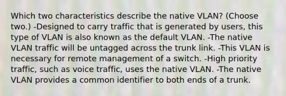 Which two characteristics describe the native VLAN? (Choose two.) -Designed to carry traffic that is generated by users, this type of VLAN is also known as the default VLAN. -The native VLAN traffic will be untagged across the trunk link. -This VLAN is necessary for remote management of a switch. -High priority traffic, such as voice traffic, uses the native VLAN. -The native VLAN provides a common identifier to both ends of a trunk.