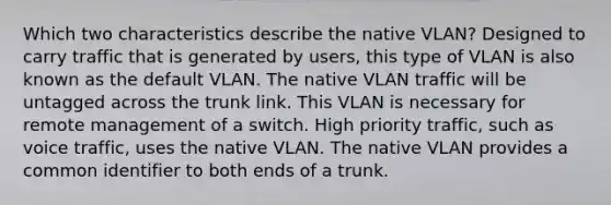 Which two characteristics describe the native VLAN? Designed to carry traffic that is generated by users, this type of VLAN is also known as the default VLAN. The native VLAN traffic will be untagged across the trunk link. This VLAN is necessary for remote management of a switch. High priority traffic, such as voice traffic, uses the native VLAN. The native VLAN provides a common identifier to both ends of a trunk.