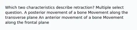 Which two characteristics describe retraction? Multiple select question. A posterior movement of a bone Movement along the transverse plane An anterior movement of a bone Movement along the frontal plane