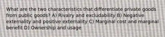 What are the two characteristics that differentiate private goods from public goods? A) Rivalry and excludability B) Negative externality and positive externality C) Marginal cost and marginal benefit D) Ownership and usage