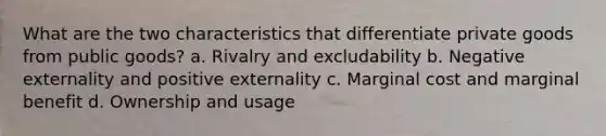 What are the two characteristics that differentiate private goods from public goods? a. Rivalry and excludability b. Negative externality and positive externality c. Marginal cost and marginal benefit d. Ownership and usage