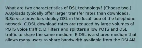 What are two characteristics of DSL technology? (Choose two.) A.Uploads typically offer larger transfer rates than downloads. B.Service providers deploy DSL in the local loop of the telephone network. C.DSL download rates are reduced by large volumes of POTS voice traffic. D.Filters and splitters allow POTS and DSL traffic to share the same medium. E.DSL is a shared medium that allows many users to share bandwidth available from the DSLAM.