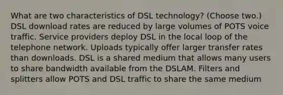 What are two characteristics of DSL technology? (Choose two.) DSL download rates are reduced by large volumes of POTS voice traffic. Service providers deploy DSL in the local loop of the telephone network. Uploads typically offer larger transfer rates than downloads. DSL is a shared medium that allows many users to share bandwidth available from the DSLAM. Filters and splitters allow POTS and DSL traffic to share the same medium