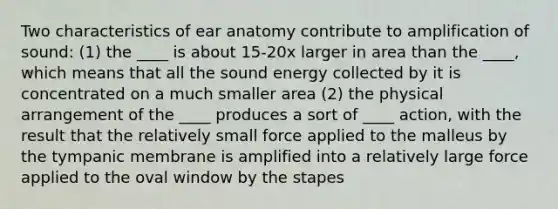 Two characteristics of ear anatomy contribute to amplification of sound: (1) the ____ is about 15-20x larger in area than the ____, which means that all the sound energy collected by it is concentrated on a much smaller area (2) the physical arrangement of the ____ produces a sort of ____ action, with the result that the relatively small force applied to the malleus by the tympanic membrane is amplified into a relatively large force applied to the oval window by the stapes