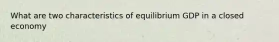 What are two characteristics of equilibrium GDP in a closed economy