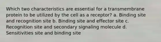 Which two characteristics are essential for a transmembrane protein to be utilized by the cell as a receptor? a. Binding site and recognition site b. Binding site and effector site c. Recognition site and secondary signaling molecule d. Sensitivities site and binding site