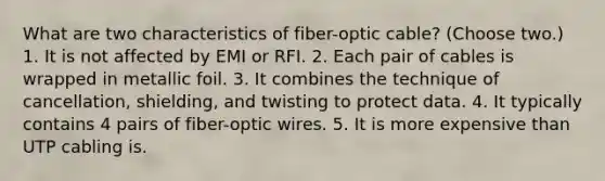 What are two characteristics of fiber-optic cable? (Choose two.) 1. It is not affected by EMI or RFI. 2. Each pair of cables is wrapped in metallic foil. 3. It combines the technique of cancellation, shielding, and twisting to protect data. 4. It typically contains 4 pairs of fiber-optic wires. 5. It is more expensive than UTP cabling is.