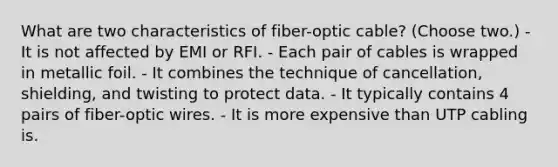 What are two characteristics of fiber-optic cable? (Choose two.) - It is not affected by EMI or RFI. - Each pair of cables is wrapped in metallic foil. - It combines the technique of cancellation, shielding, and twisting to protect data. - It typically contains 4 pairs of fiber-optic wires. - It is more expensive than UTP cabling is.