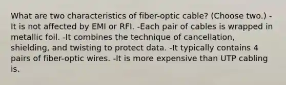 What are two characteristics of fiber-optic cable? (Choose two.) -It is not affected by EMI or RFI. -Each pair of cables is wrapped in metallic foil. -It combines the technique of cancellation, shielding, and twisting to protect data. -It typically contains 4 pairs of fiber-optic wires. -It is more expensive than UTP cabling is.