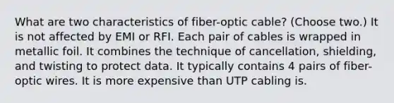 What are two characteristics of fiber-optic cable? (Choose two.) It is not affected by EMI or RFI. Each pair of cables is wrapped in metallic foil. It combines the technique of cancellation, shielding, and twisting to protect data. It typically contains 4 pairs of fiber-optic wires. It is more expensive than UTP cabling is.