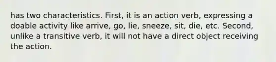 has two characteristics. First, it is an action verb, expressing a doable activity like arrive, go, lie, sneeze, sit, die, etc. Second, unlike a transitive verb, it will not have a direct object receiving the action.