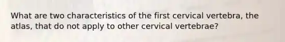 What are two characteristics of the first cervical vertebra, the atlas, that do not apply to other cervical vertebrae?