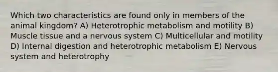 Which two characteristics are found only in members of the animal kingdom? A) Heterotrophic metabolism and motility B) Muscle tissue and a nervous system C) Multicellular and motility D) Internal digestion and heterotrophic metabolism E) Nervous system and heterotrophy