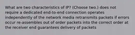 What are two characteristics of IP? (Choose two.) does not require a dedicated end-to-end connection operates independently of the network media retransmits packets if errors occur re-assembles out of order packets into the correct order at the receiver end guarantees delivery of packets