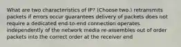 What are two characteristics of IP? (Choose two.) retransmits packets if errors occur guarantees delivery of packets does not require a dedicated end-to-end connection operates independently of the network media re-assembles out of order packets into the correct order at the receiver end