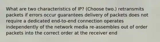 What are two characteristics of IP? (Choose two.) retransmits packets if errors occur guarantees delivery of packets does not require a dedicated end-to-end connection operates independently of the network media re-assembles out of order packets into the correct order at the receiver end