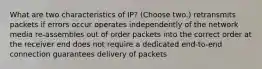 What are two characteristics of IP? (Choose two.) retransmits packets if errors occur operates independently of the network media re-assembles out of order packets into the correct order at the receiver end does not require a dedicated end-to-end connection guarantees delivery of packets