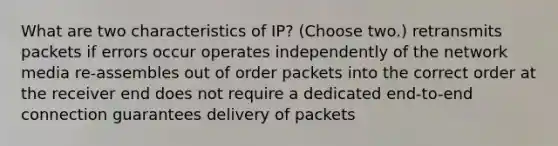 What are two characteristics of IP? (Choose two.) retransmits packets if errors occur operates independently of the network media re-assembles out of order packets into the correct order at the receiver end does not require a dedicated end-to-end connection guarantees delivery of packets