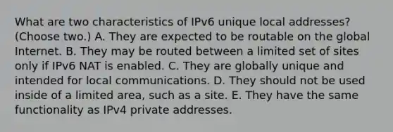 What are two characteristics of IPv6 unique local addresses? (Choose two.) A. They are expected to be routable on the global Internet. B. They may be routed between a limited set of sites only if IPv6 NAT is enabled. C. They are globally unique and intended for local communications. D. They should not be used inside of a limited area, such as a site. E. They have the same functionality as IPv4 private addresses.