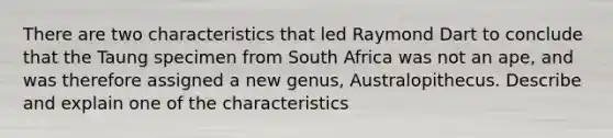 There are two characteristics that led Raymond Dart to conclude that the Taung specimen from South Africa was not an ape, and was therefore assigned a new genus, Australopithecus. Describe and explain one of the characteristics