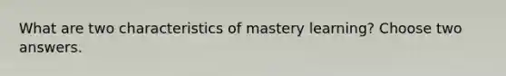 What are two characteristics of mastery learning? Choose two answers.